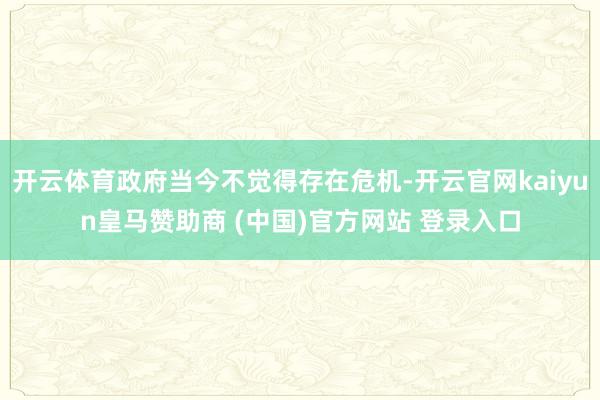 开云体育政府当今不觉得存在危机-开云官网kaiyun皇马赞助商 (中国)官方网站 登录入口