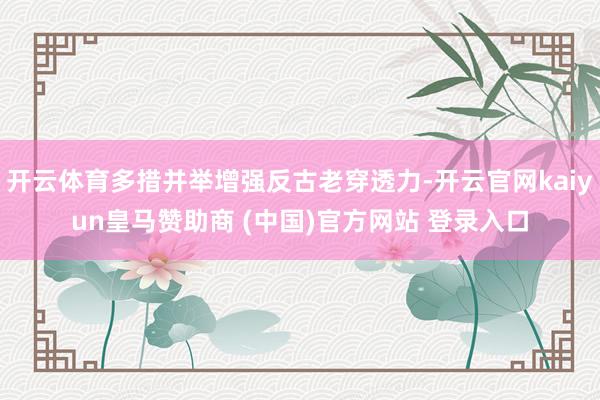 开云体育多措并举增强反古老穿透力-开云官网kaiyun皇马赞助商 (中国)官方网站 登录入口