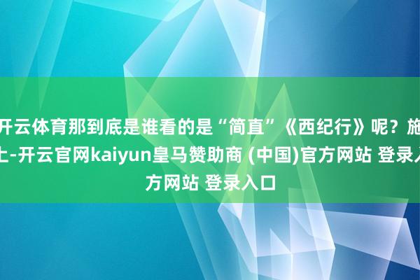 开云体育那到底是谁看的是“简直”《西纪行》呢?施行上-开云官网kaiyun皇马赞助商 (中国)官方网站 登录入口