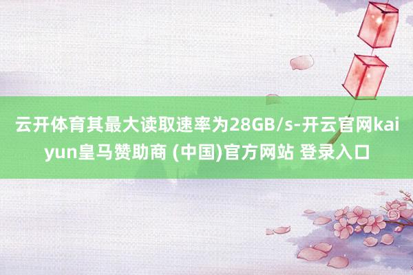 云开体育其最大读取速率为28GB/s-开云官网kaiyun皇马赞助商 (中国)官方网站 登录入口