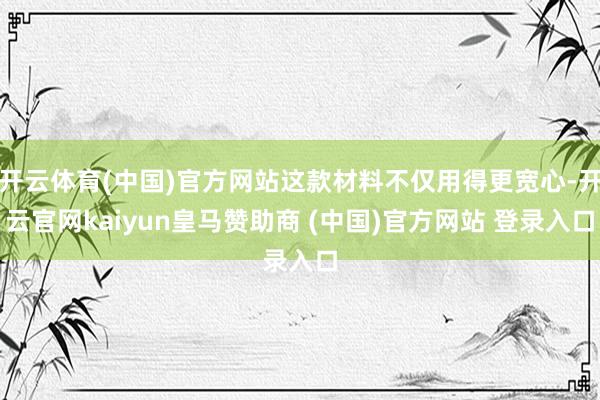 开云体育(中国)官方网站这款材料不仅用得更宽心-开云官网kaiyun皇马赞助商 (中国)官方网站 登录入口