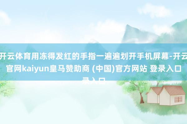 开云体育用冻得发红的手指一遍遍划开手机屏幕-开云官网kaiyun皇马赞助商 (中国)官方网站 登录入口