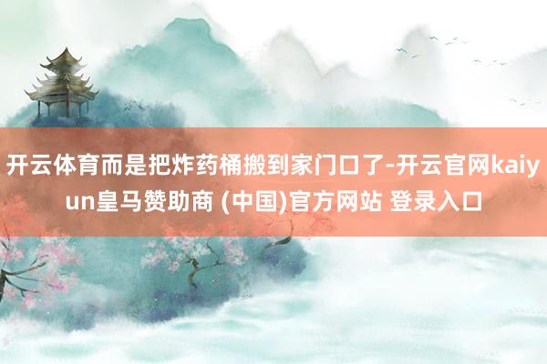 开云体育而是把炸药桶搬到家门口了-开云官网kaiyun皇马赞助商 (中国)官方网站 登录入口