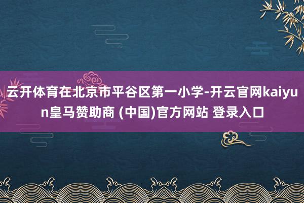 云开体育在北京市平谷区第一小学-开云官网kaiyun皇马赞助商 (中国)官方网站 登录入口
