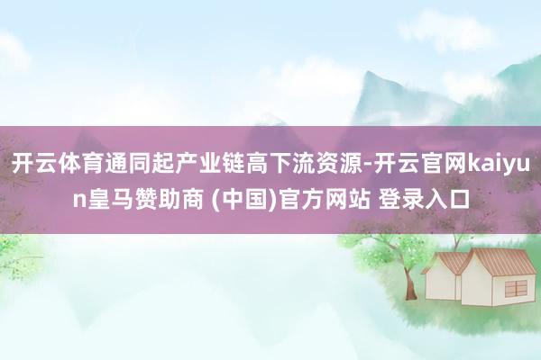 开云体育通同起产业链高下流资源-开云官网kaiyun皇马赞助商 (中国)官方网站 登录入口
