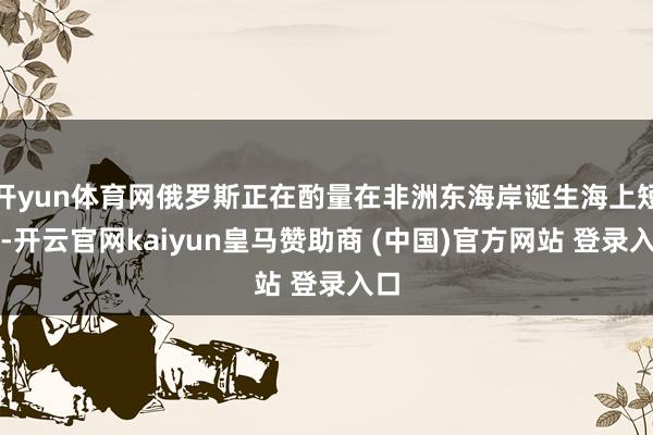 开yun体育网俄罗斯正在酌量在非洲东海岸诞生海上短处-开云官网kaiyun皇马赞助商 (中国)官方网站 登录入口
