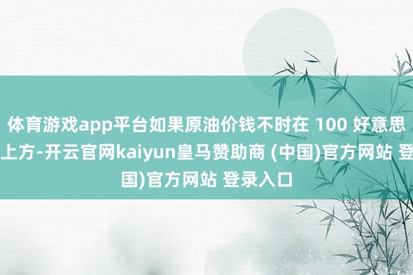 体育游戏app平台如果原油价钱不时在 100 好意思元 / 桶上方-开云官网kaiyun皇马赞助商 (中国)官方网站 登录入口