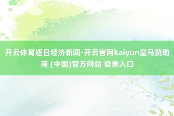 开云体育逐日经济新闻-开云官网kaiyun皇马赞助商 (中国)官方网站 登录入口